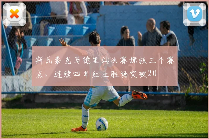斯瓦泰克马德里站决赛挽救三个赛点，连续四年红土胜场突破20